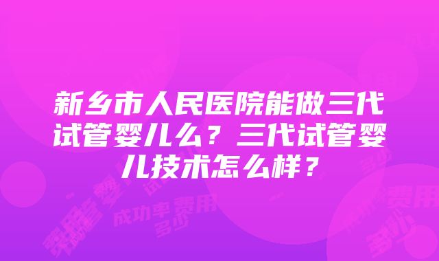 新乡市人民医院能做三代试管婴儿么？三代试管婴儿技术怎么样？