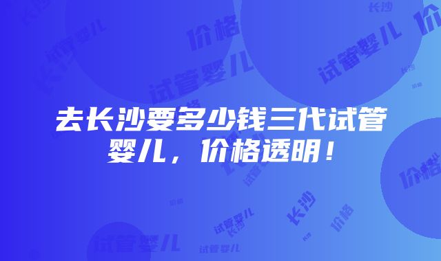 去长沙要多少钱三代试管婴儿，价格透明！