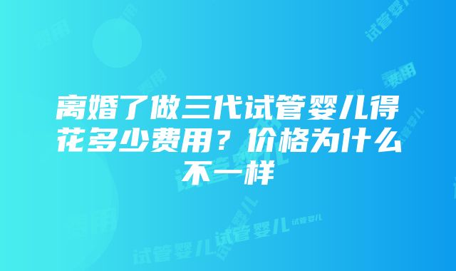 离婚了做三代试管婴儿得花多少费用？价格为什么不一样