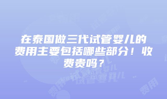 在泰国做三代试管婴儿的费用主要包括哪些部分！收费贵吗？