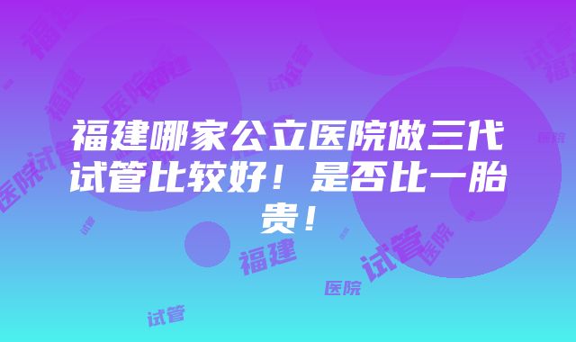 福建哪家公立医院做三代试管比较好！是否比一胎贵！