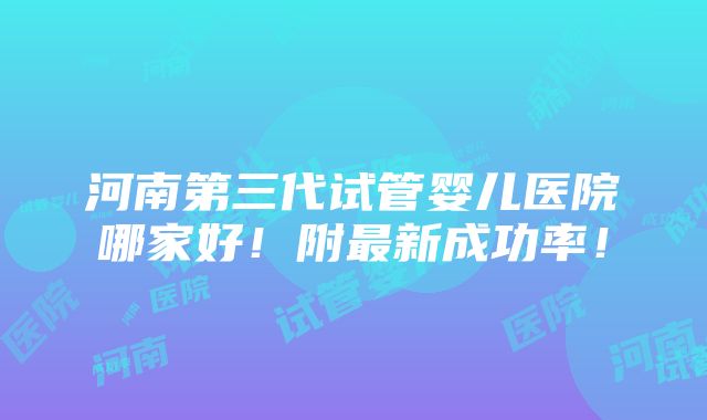 河南第三代试管婴儿医院哪家好！附最新成功率！