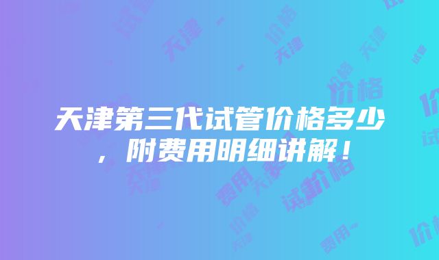 天津第三代试管价格多少，附费用明细讲解！