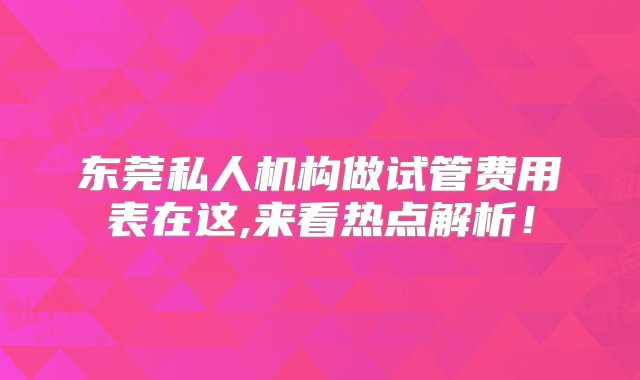 东莞私人机构做试管费用表在这,来看热点解析！