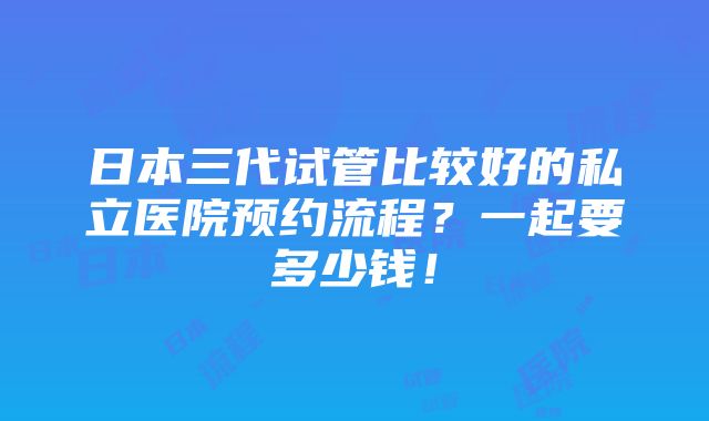 日本三代试管比较好的私立医院预约流程？一起要多少钱！