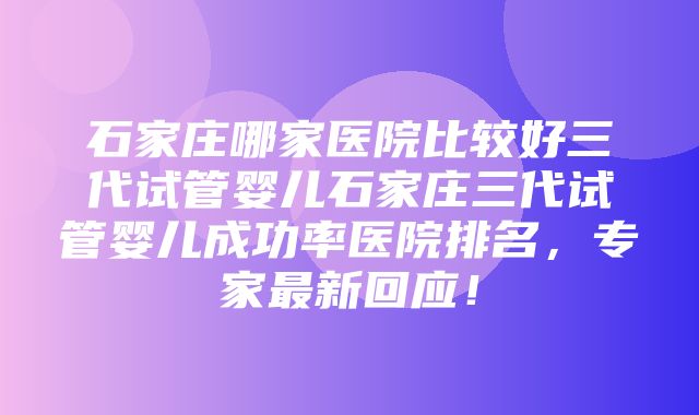 石家庄哪家医院比较好三代试管婴儿石家庄三代试管婴儿成功率医院排名，专家最新回应！