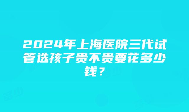 2024年上海医院三代试管选孩子贵不贵要花多少钱？