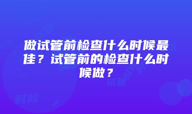 做试管前检查什么时候最佳？试管前的检查什么时候做？