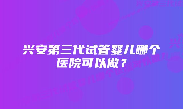 兴安第三代试管婴儿哪个医院可以做？