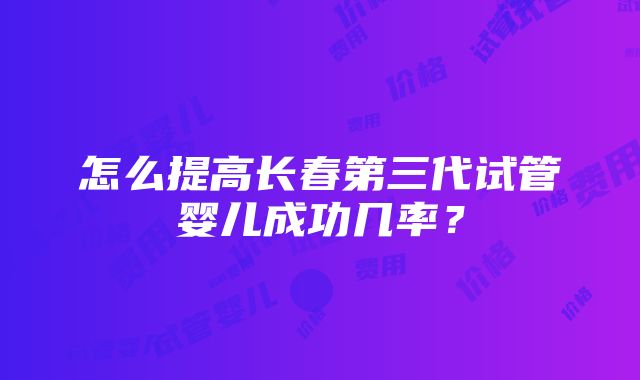 怎么提高长春第三代试管婴儿成功几率？