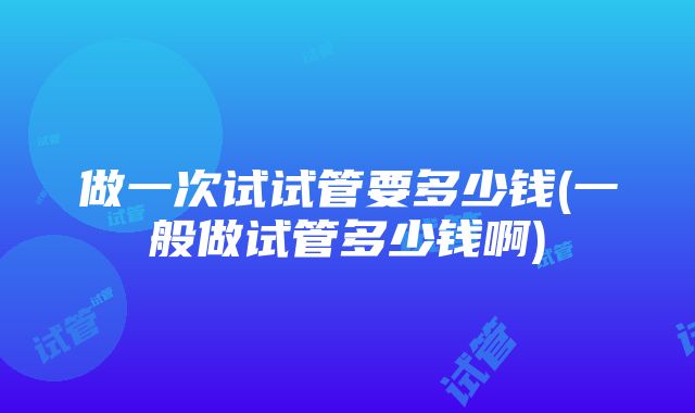 做一次试试管要多少钱(一般做试管多少钱啊)