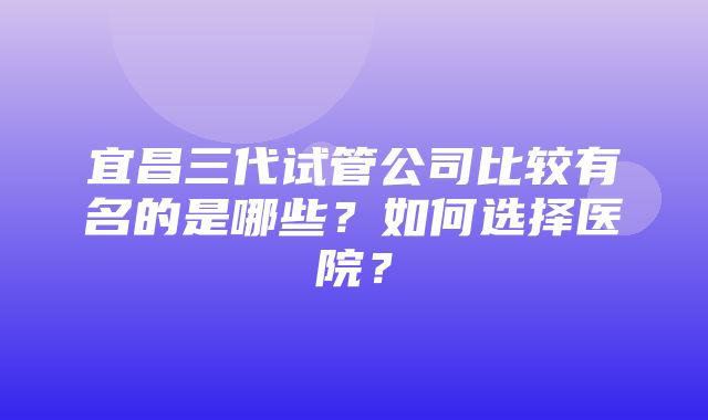 宜昌三代试管公司比较有名的是哪些？如何选择医院？