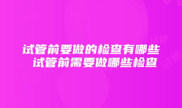 试管前要做的检查有哪些 试管前需要做哪些检查