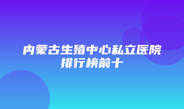 内蒙古生殖中心私立医院排行榜前十