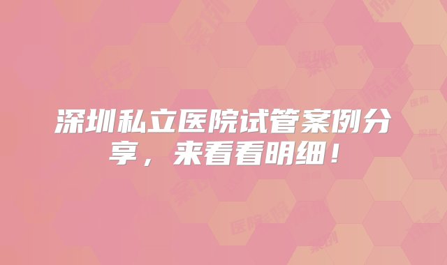 深圳私立医院试管案例分享，来看看明细！