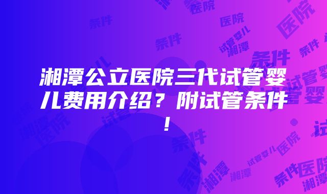 湘潭公立医院三代试管婴儿费用介绍？附试管条件！