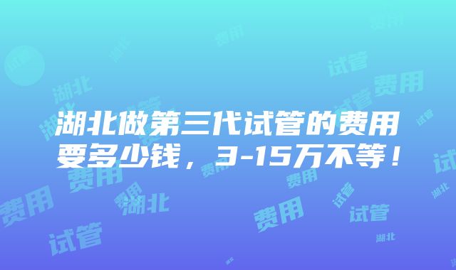 湖北做第三代试管的费用要多少钱，3-15万不等！