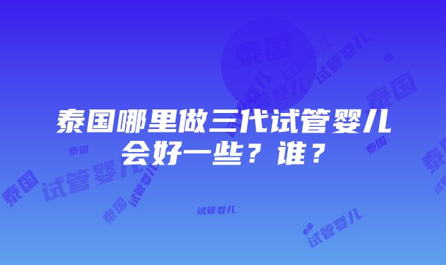 泰国哪里做三代试管婴儿会好一些？谁？