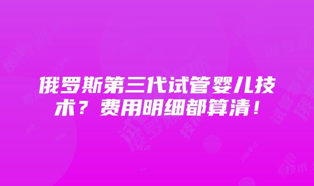 俄罗斯第三代试管婴儿技术？费用明细都算清！