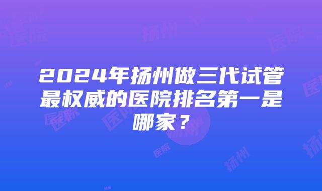 2024年扬州做三代试管最权威的医院排名第一是哪家？