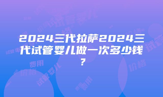 2024三代拉萨2024三代试管婴儿做一次多少钱？