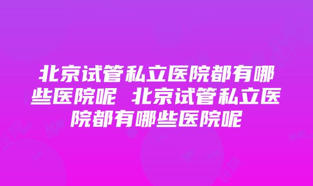 北京试管私立医院都有哪些医院呢 北京试管私立医院都有哪些医院呢