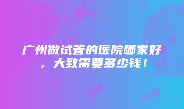 广州做试管的医院哪家好，大致需要多少钱！