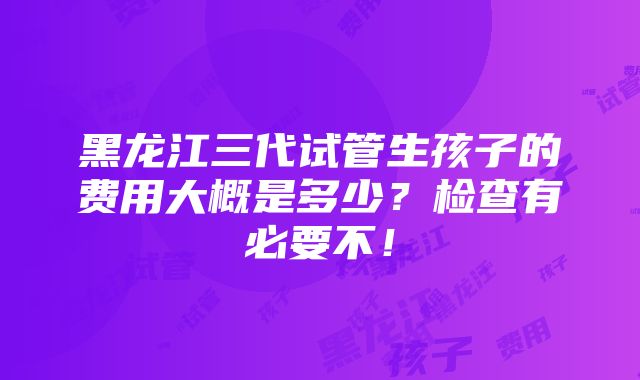 黑龙江三代试管生孩子的费用大概是多少？检查有必要不！