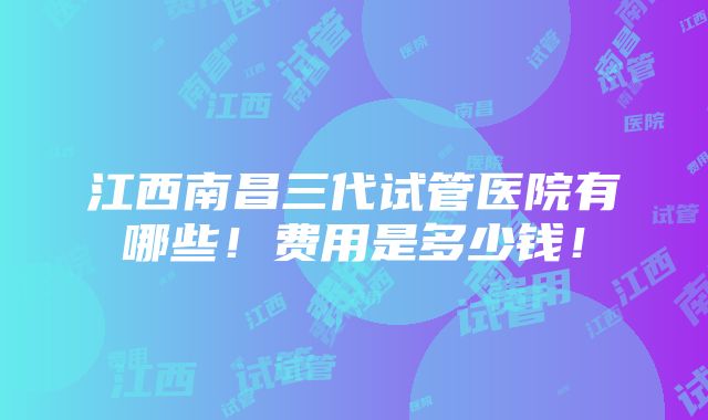 江西南昌三代试管医院有哪些！费用是多少钱！