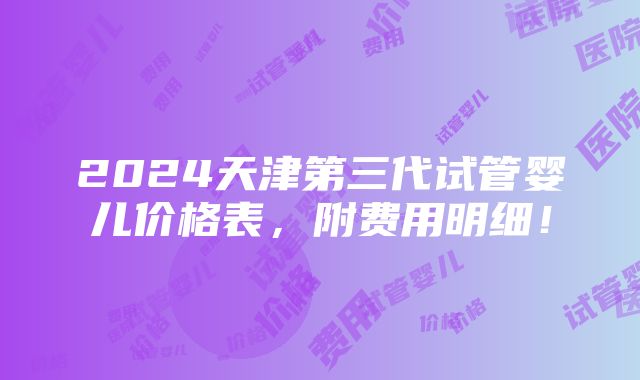 2024天津第三代试管婴儿价格表，附费用明细！