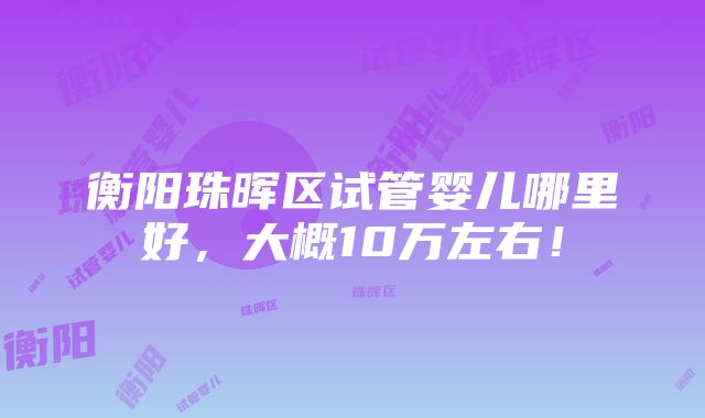 衡阳珠晖区试管婴儿哪里好，大概10万左右！