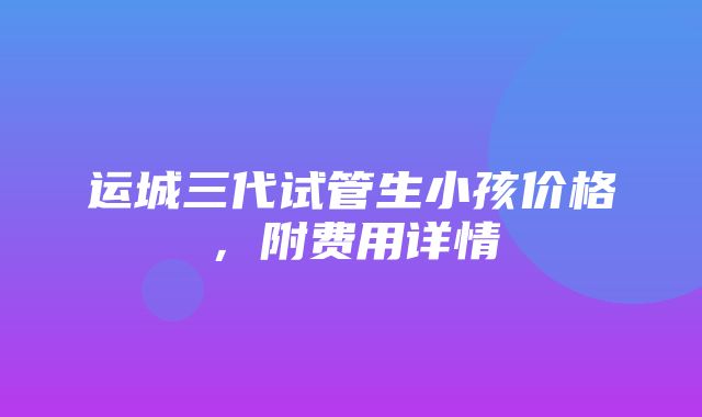 运城三代试管生小孩价格，附费用详情