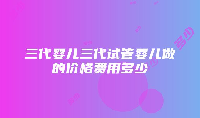 三代婴儿三代试管婴儿做的价格费用多少