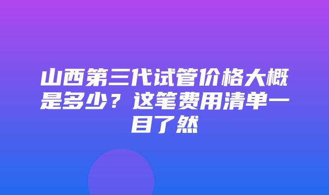 山西第三代试管价格大概是多少？这笔费用清单一目了然