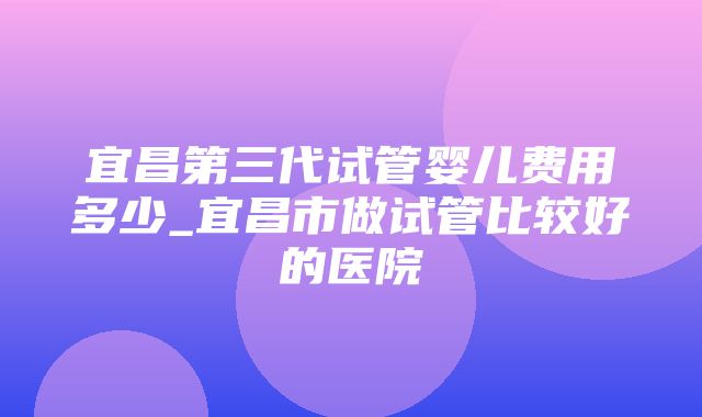 宜昌第三代试管婴儿费用多少_宜昌市做试管比较好的医院