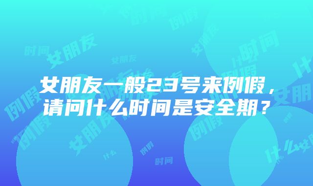 女朋友一般23号来例假，请问什么时间是安全期？