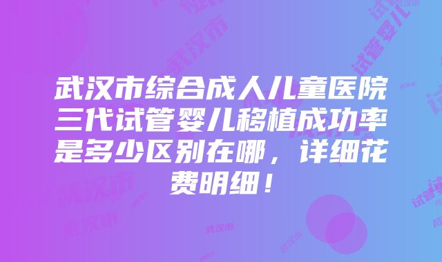 武汉市综合成人儿童医院三代试管婴儿移植成功率是多少区别在哪，详细花费明细！