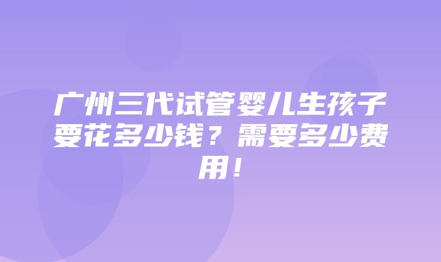 广州三代试管婴儿生孩子要花多少钱？需要多少费用！