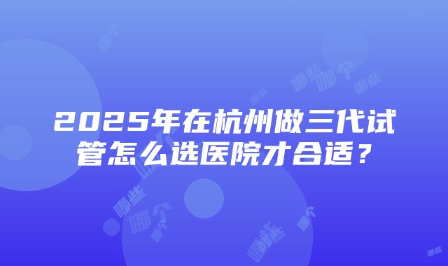 2025年在杭州做三代试管怎么选医院才合适？