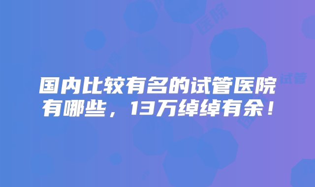 国内比较有名的试管医院有哪些，13万绰绰有余！