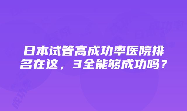 日本试管高成功率医院排名在这，3全能够成功吗？