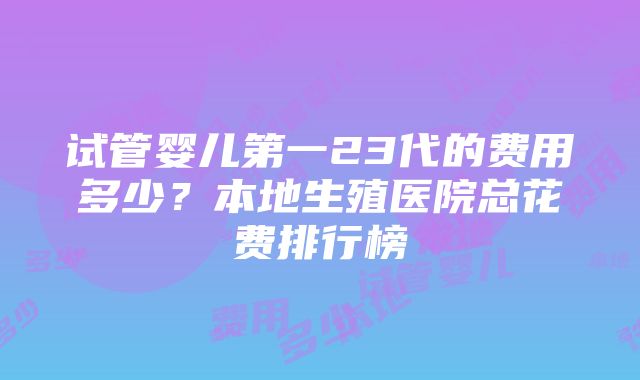 试管婴儿第一23代的费用多少？本地生殖医院总花费排行榜