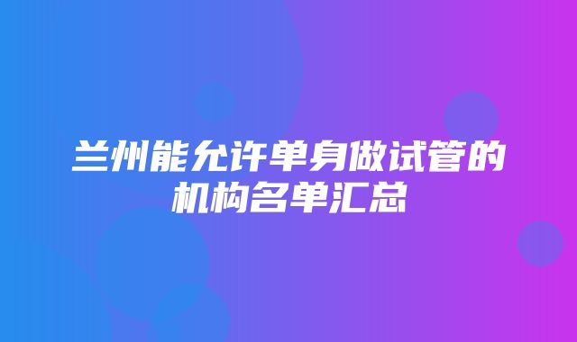 兰州能允许单身做试管的机构名单汇总