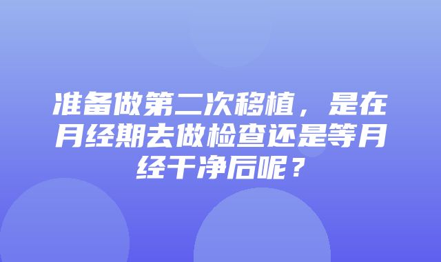 准备做第二次移植，是在月经期去做检查还是等月经干净后呢？