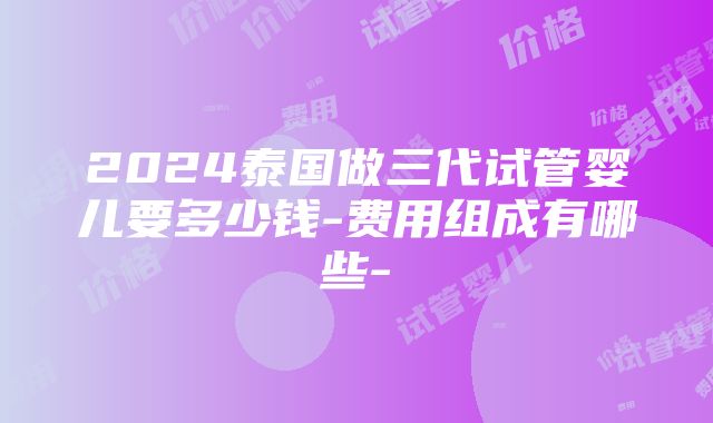 2024泰国做三代试管婴儿要多少钱-费用组成有哪些-