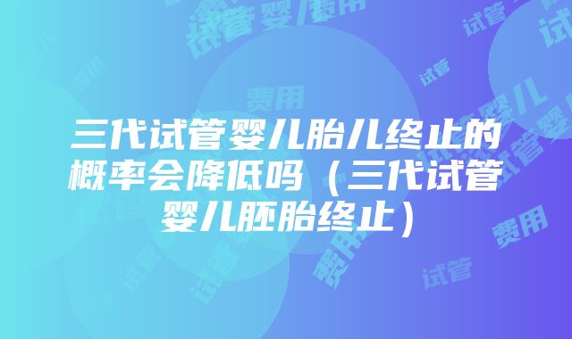 三代试管婴儿胎儿终止的概率会降低吗（三代试管婴儿胚胎终止）