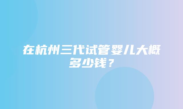 在杭州三代试管婴儿大概多少钱？