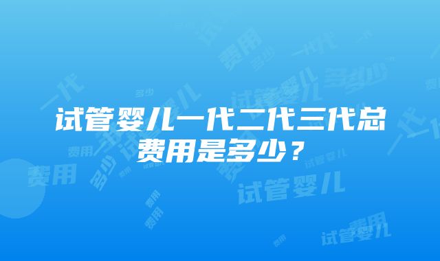 试管婴儿一代二代三代总费用是多少？