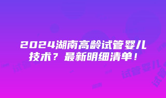 2024湖南高龄试管婴儿技术？最新明细清单！