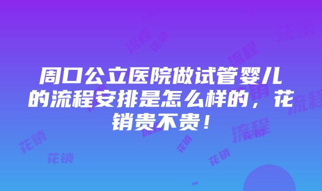 周口公立医院做试管婴儿的流程安排是怎么样的，花销贵不贵！